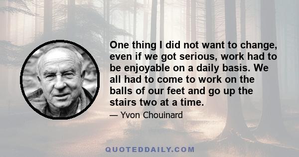 One thing I did not want to change, even if we got serious, work had to be enjoyable on a daily basis. We all had to come to work on the balls of our feet and go up the stairs two at a time.