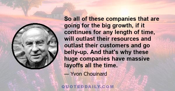 So all of these companies that are going for the big growth, if it continues for any length of time, will outlast their resources and outlast their customers and go belly-up. And that's why these huge companies have