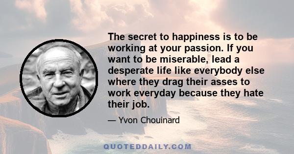 The secret to happiness is to be working at your passion. If you want to be miserable, lead a desperate life like everybody else where they drag their asses to work everyday because they hate their job.