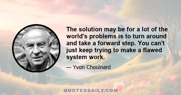 The solution may be for a lot of the world's problems is to turn around and take a forward step. You can't just keep trying to make a flawed system work.