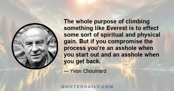 The whole purpose of climbing something like Everest is to effect some sort of spiritual and physical gain. But if you compromise the process you’re an asshole when you start out and an asshole when you get back.