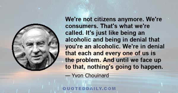 We're not citizens anymore. We're consumers. That's what we're called. It's just like being an alcoholic and being in denial that you're an alcoholic. We're in denial that each and every one of us is the problem. And