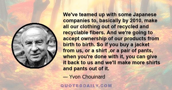 We've teamed up with some Japanese companies to, basically by 2010, make all our clothing out of recycled and recyclable fibers. And we're going to accept ownership of our products from birth to birth. So if you buy a