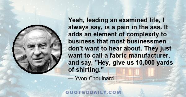 Yeah, leading an examined life, I always say, is a pain in the ass. It adds an element of complexity to business that most businessmen don't want to hear about. They just want to call a fabric manufacturer, and say,