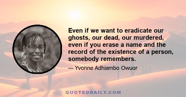 Even if we want to eradicate our ghosts, our dead, our murdered, even if you erase a name and the record of the existence of a person, somebody remembers.