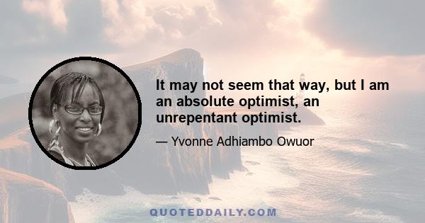 It may not seem that way, but I am an absolute optimist, an unrepentant optimist.