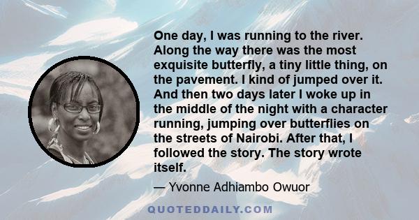 One day, I was running to the river. Along the way there was the most exquisite butterfly, a tiny little thing, on the pavement. I kind of jumped over it. And then two days later I woke up in the middle of the night