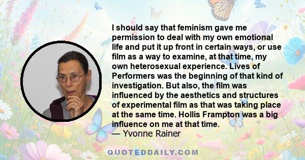 I should say that feminism gave me permission to deal with my own emotional life and put it up front in certain ways, or use film as a way to examine, at that time, my own heterosexual experience. Lives of Performers