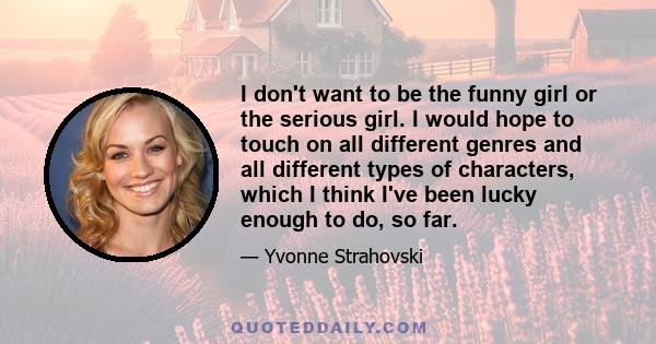 I don't want to be the funny girl or the serious girl. I would hope to touch on all different genres and all different types of characters, which I think I've been lucky enough to do, so far.