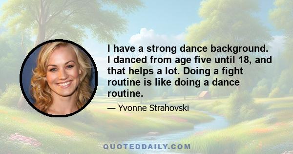 I have a strong dance background. I danced from age five until 18, and that helps a lot. Doing a fight routine is like doing a dance routine.