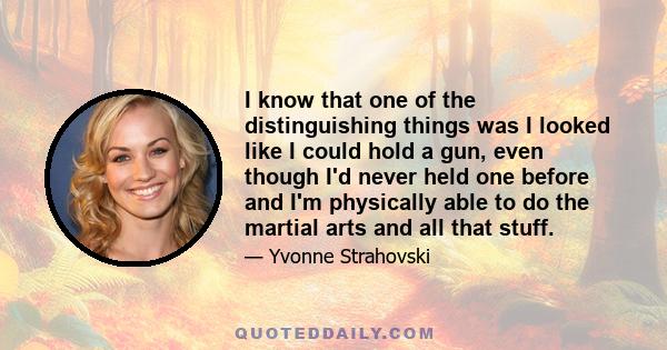 I know that one of the distinguishing things was I looked like I could hold a gun, even though I'd never held one before and I'm physically able to do the martial arts and all that stuff.