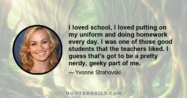 I loved school, I loved putting on my uniform and doing homework every day. I was one of those good students that the teachers liked. I guess that's got to be a pretty nerdy, geeky part of me.