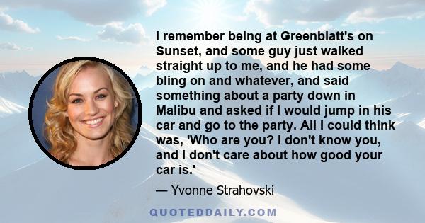 I remember being at Greenblatt's on Sunset, and some guy just walked straight up to me, and he had some bling on and whatever, and said something about a party down in Malibu and asked if I would jump in his car and go