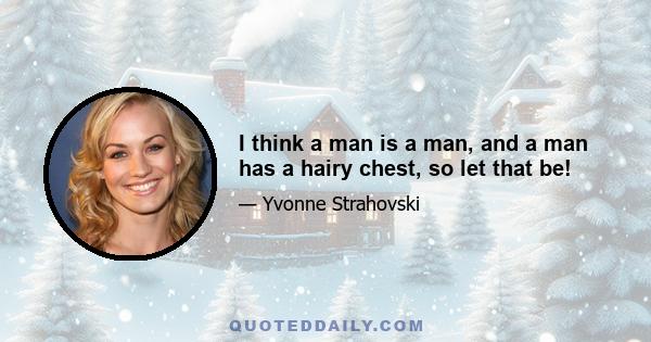 I think a man is a man, and a man has a hairy chest, so let that be!