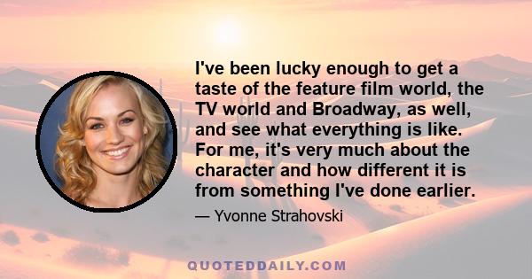 I've been lucky enough to get a taste of the feature film world, the TV world and Broadway, as well, and see what everything is like. For me, it's very much about the character and how different it is from something