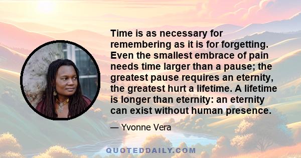 Time is as necessary for remembering as it is for forgetting. Even the smallest embrace of pain needs time larger than a pause; the greatest pause requires an eternity, the greatest hurt a lifetime. A lifetime is longer 