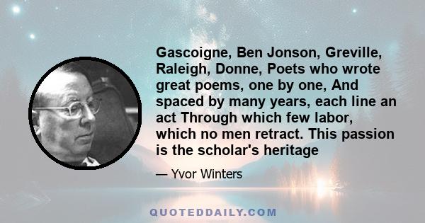 Gascoigne, Ben Jonson, Greville, Raleigh, Donne, Poets who wrote great poems, one by one, And spaced by many years, each line an act Through which few labor, which no men retract. This passion is the scholar's heritage