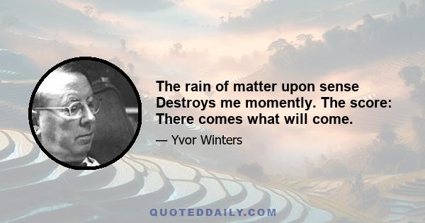 The rain of matter upon sense Destroys me momently. The score: There comes what will come.