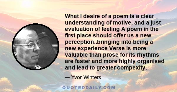 What I desire of a poem is a clear understanding of motive, and a just evaluation of feeling A poem in the first place should offer us a new perception..bringing into being a new experience Verse is more valuable than