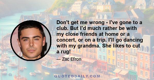 Don't get me wrong - I've gone to a club. But I'd much rather be with my close friends at home or a concert, or on a trip. I'll go dancing with my grandma. She likes to cut a rug!