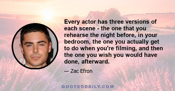 Every actor has three versions of each scene - the one that you rehearse the night before, in your bedroom, the one you actually get to do when you're filming, and then the one you wish you would have done, afterward.