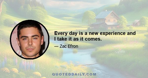 Every day is a new experience and I take it as it comes.