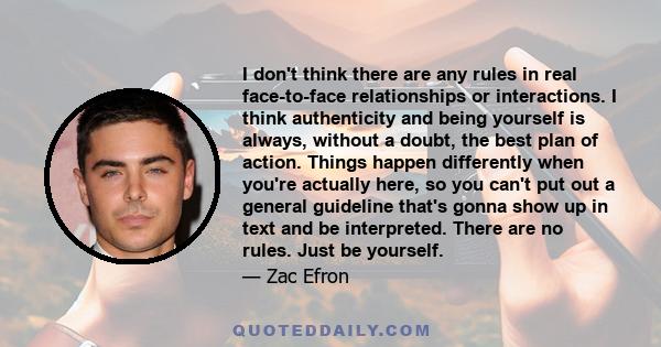 I don't think there are any rules in real face-to-face relationships or interactions. I think authenticity and being yourself is always, without a doubt, the best plan of action. Things happen differently when you're