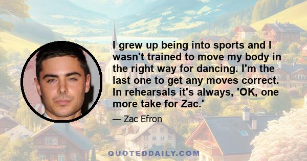 I grew up being into sports and I wasn't trained to move my body in the right way for dancing. I'm the last one to get any moves correct. In rehearsals it's always, 'OK, one more take for Zac.'