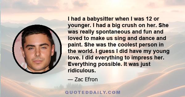 I had a babysitter when I was 12 or younger. I had a big crush on her. She was really spontaneous and fun and loved to make us sing and dance and paint. She was the coolest person in the world. I guess I did have my