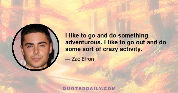 I like to go and do something adventurous. I like to go out and do some sort of crazy activity.