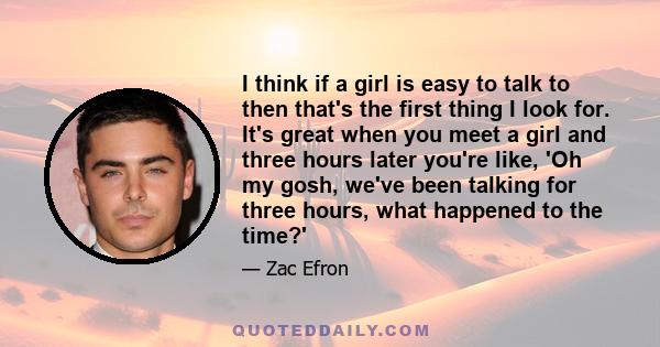 I think if a girl is easy to talk to then that's the first thing I look for. It's great when you meet a girl and three hours later you're like, 'Oh my gosh, we've been talking for three hours, what happened to the time?'