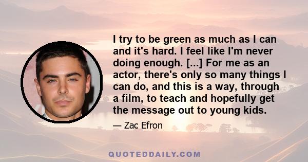 I try to be green as much as I can and it's hard. I feel like I'm never doing enough. [...] For me as an actor, there's only so many things I can do, and this is a way, through a film, to teach and hopefully get the