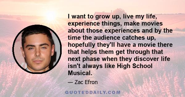 I want to grow up, live my life, experience things, make movies about those experiences and by the time the audience catches up, hopefully they'll have a movie there that helps them get through that next phase when they 