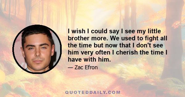 I wish I could say I see my little brother more. We used to fight all the time but now that I don't see him very often I cherish the time I have with him.