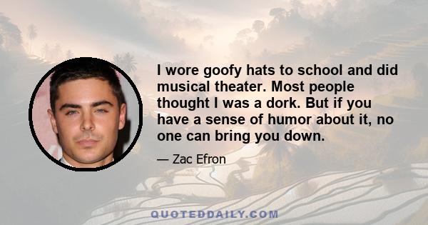 I wore goofy hats to school and did musical theater. Most people thought I was a dork. But if you have a sense of humor about it, no one can bring you down.