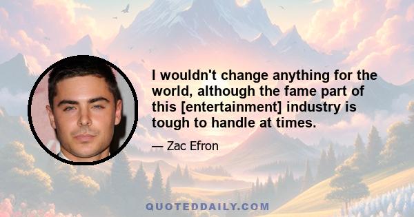 I wouldn't change anything for the world, although the fame part of this [entertainment] industry is tough to handle at times.