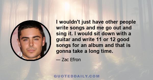 I wouldn't just have other people write songs and me go out and sing it. I would sit down with a guitar and write 11 or 12 good songs for an album and that is gonna take a long time.