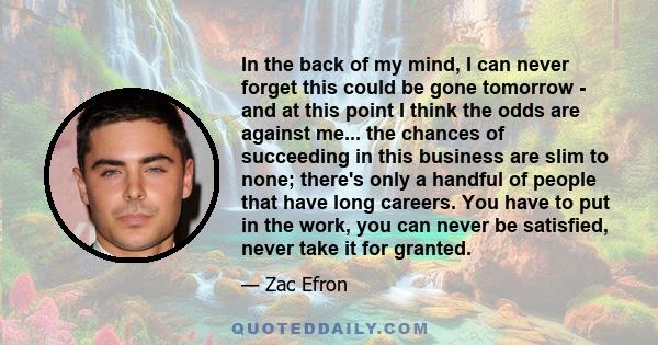 In the back of my mind, I can never forget this could be gone tomorrow - and at this point I think the odds are against me... the chances of succeeding in this business are slim to none; there's only a handful of people 