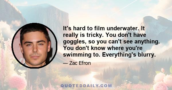 It's hard to film underwater. It really is tricky. You don't have goggles, so you can't see anything. You don't know where you're swimming to. Everything's blurry.