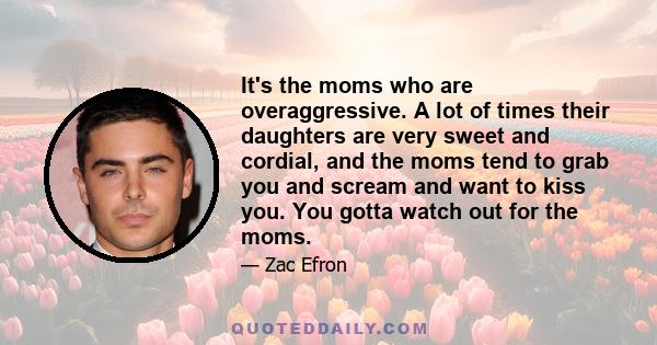 It's the moms who are overaggressive. A lot of times their daughters are very sweet and cordial, and the moms tend to grab you and scream and want to kiss you. You gotta watch out for the moms.