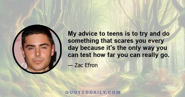 My advice to teens is to try and do something that scares you every day because it's the only way you can test how far you can really go.