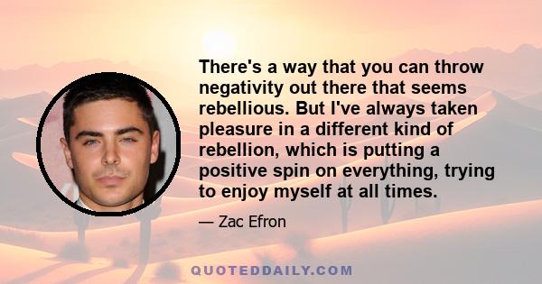 There's a way that you can throw negativity out there that seems rebellious. But I've always taken pleasure in a different kind of rebellion, which is putting a positive spin on everything, trying to enjoy myself at all 