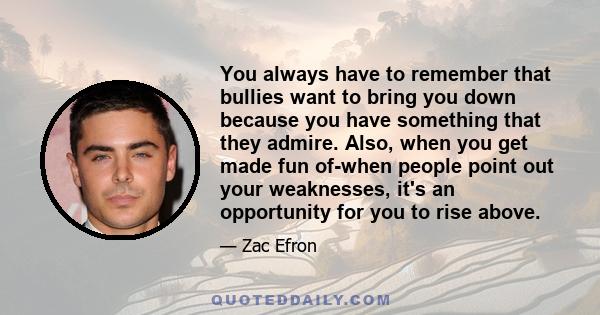 You always have to remember that bullies want to bring you down because you have something that they admire. Also, when you get made fun of-when people point out your weaknesses, it's an opportunity for you to rise