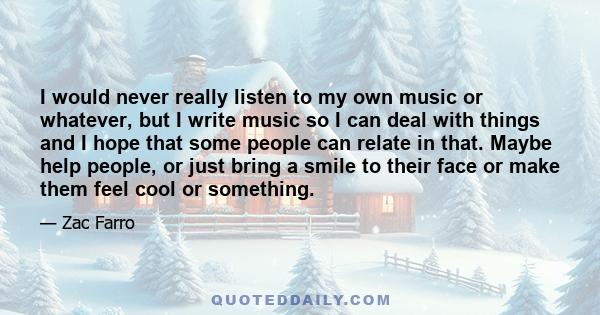 I would never really listen to my own music or whatever, but I write music so I can deal with things and I hope that some people can relate in that. Maybe help people, or just bring a smile to their face or make them