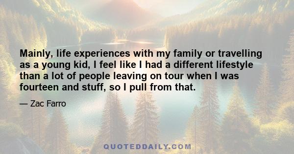 Mainly, life experiences with my family or travelling as a young kid, I feel like I had a different lifestyle than a lot of people leaving on tour when I was fourteen and stuff, so I pull from that.