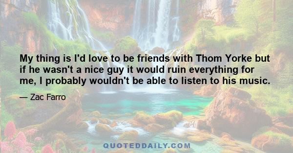 My thing is I'd love to be friends with Thom Yorke but if he wasn't a nice guy it would ruin everything for me, I probably wouldn't be able to listen to his music.