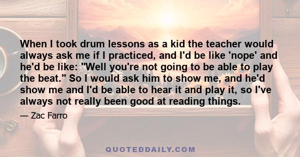 When I took drum lessons as a kid the teacher would always ask me if I practiced, and I'd be like 'nope' and he'd be like: Well you're not going to be able to play the beat. So I would ask him to show me, and he'd show