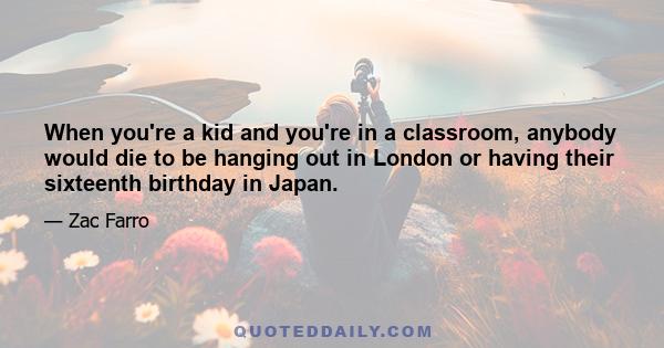 When you're a kid and you're in a classroom, anybody would die to be hanging out in London or having their sixteenth birthday in Japan.