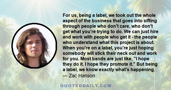 For us, being a label, we took out the whole aspect of the business that goes into sifting through people who don't care, who don't get what you're trying to do. We can just hire and work with people who get it - the