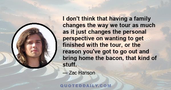 I don't think that having a family changes the way we tour as much as it just changes the personal perspective on wanting to get finished with the tour, or the reason you've got to go out and bring home the bacon, that